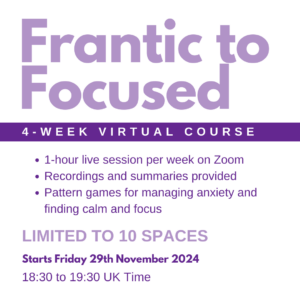 Promotional poster for a 4-week virtual course "Frantic to Focused" starting 29th Nov 2024. Includes weekly live sessions on Zoom, recordings, and games to manage anxiety and increase focus. Limited to 10 spaces.